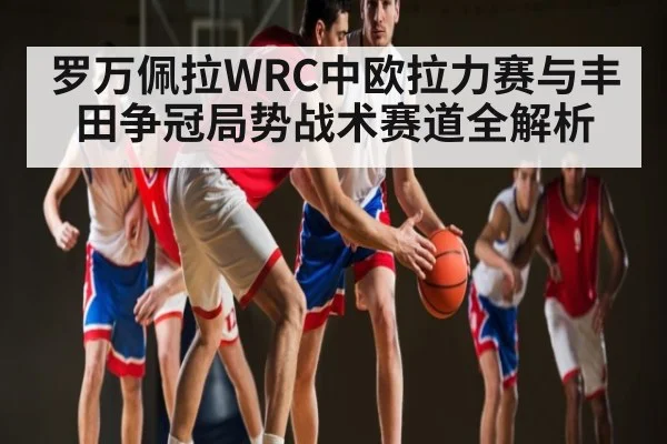 罗万佩拉WRC中欧拉力赛与丰田争冠局势战术赛道全解析（kaiyun）